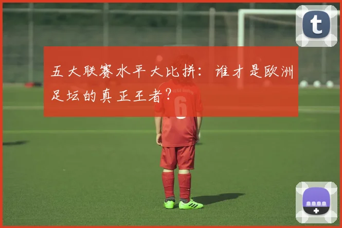 五大联赛水平大比拼：谁才是欧洲足坛的真正王者？