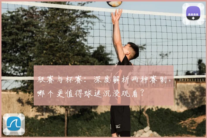 联赛与杯赛：深度解析两种赛制，哪个更值得球迷沉浸观看？