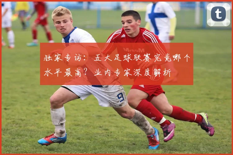 独家专访：五大足球联赛究竟哪个水平最高？业内专家深度解析