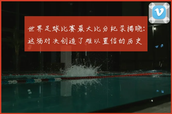 世界足球比赛最大比分纪录揭晓：这场对决创造了难以置信的历史