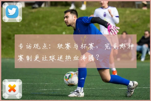专访观点：联赛与杯赛，究竟哪种赛制更让球迷热血沸腾？
