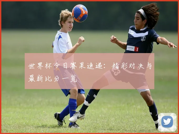 世界杯今日赛果速递：精彩对决与最新比分一览