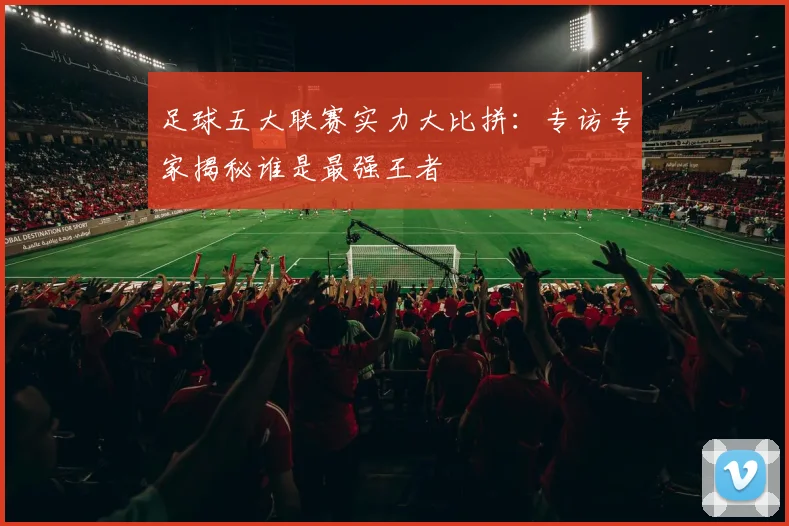 足球五大联赛实力大比拼：专访专家揭秘谁是最强王者