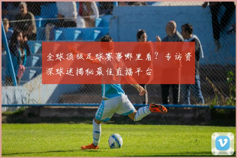 全球顶级足球赛事哪里看？专访资深球迷揭秘最佳直播平台